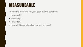 MEASUREABLE
To find the measures for your goal, ask the questions;
• How much?
• How many?
• How often?
• How will I know when I’ve reached my goal?
 