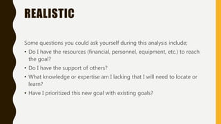 REALISTIC
Some questions you could ask yourself during this analysis include;
• Do I have the resources (financial, personnel, equipment, etc.) to reach
the goal?
• Do I have the support of others?
• What knowledge or expertise am I lacking that I will need to locate or
learn?
• Have I prioritized this new goal with existing goals?
 