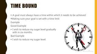 TIME BOUND
• A goal must always have a time within which it needs to be achieved
•Making sure your goal is set with a time limit
Example
Good Example
• I wish to reduce my sugar level gradually
with in six months.
Bad Example
• I wish to reduce my sugar level.
 
