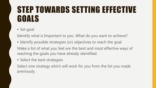 STEP TOWARDS SETTING EFFECTIVE
GOALS
• Set goal
Identify what is Important to you. What do you want to achieve?
• Identify possible strategies (or) objectives to reach the goal
Make a list of what you feel are the best and most effective ways of
reaching the goals you have already identified.
• Select the best strategies
Select one strategy which will work for you from the list you made
previously.
 