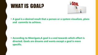 WHAT IS GOAL?
• A goal is a desired result that a person or a system visualizes, plans
and commits to achieve.
• According to Meerigam,A goal is a end towards which effort is
directed. Goals are dreams and wants except a goal is more
specific.
 