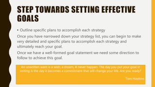 STEP TOWARDS SETTING EFFECTIVE
GOALS
• Outline specific plans to accomplish each strategy
Once you have narrowed down your strategy list, you can begin to make
very detailed and specific plans to accomplish each strategy and
ultimately reach your goal.
Once we have a well-formed goal statement we need some direction to
follow to achieve this goal.
An unwritten want is a wish, a dream, A never happen. The day you put your goal in
writing is the day it becomes a commitment that will change your life. Are you ready?
Tom Hopkins
 