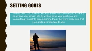 SETTING GOALS
• Setting Goals is a means of identifying and plotting how you are going
to achieve your aims in life. By writing down your goals you are
committing yourself to accomplishing them; therefore, make sure that
your goals are important to you.
 