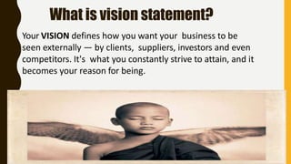What is vision statement?
Your VISION defines how you want your business to be
seen externally — by clients, suppliers, investors and even
competitors. It's what you constantly strive to attain, and it
becomes your reason for being.
 