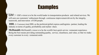 Examples
GM :- GM’s vision is to be the world leader in transportation products and related services. We
will earn our customers’ enthusiasm through continuous improvement driven by the integrity,
teamwork, and innovation of GM people.
 DHL :- Customers trust DHL as the preferred global express andlogistics partner, leading the
industry in terms of quality, profitability and market share.
 McDonald:-McDonald's vision is to be the world's best quick service restaurant experience.
Being the best means providing outstandingquality, service, cleanliness, and value, so that we make
every customer in every restaurant smile
 