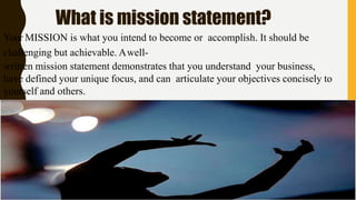 What is mission statement?
Your MISSION is what you intend to become or accomplish. It should be
challenging but achievable. Awell-
written mission statement demonstrates that you understand your business,
have defined your unique focus, and can articulate your objectives concisely to
yourself and others.
 
