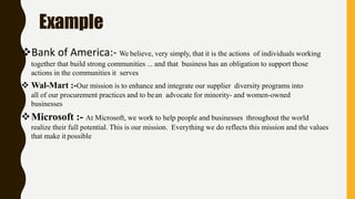 Example
Bank of America:- We believe, very simply, that it is the actions of individuals working
together that build strong communities ... and that business has an obligation to support those
actions in the communities it serves
 Wal-Mart :-Our mission is to enhance and integrate our supplier diversity programs into
all of our procurement practices and to bean advocate for minority- and women-owned
businesses
Microsoft :- At Microsoft, we work to help people and businesses throughout the world
realize their full potential. This is our mission. Everything we do reflects this mission and the values
that make it possible
 