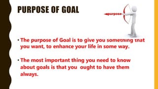 PURPOSE OF GOAL
• The purpose of Goal is to give you something that
you want, to enhance your life in some way.
• The most important thing you need to know
about goals is that you ought to have them
always.
 