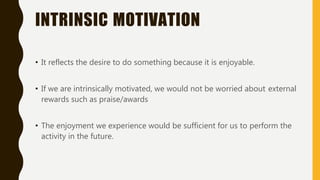 INTRINSIC MOTIVATION
• It reflects the desire to do something because it is enjoyable.
• If we are intrinsically motivated, we would not be worried about external
rewards such as praise/awards
• The enjoyment we experience would be sufficient for us to perform the
activity in the future.
 