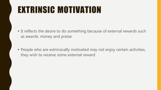 EXTRINSIC MOTIVATION
• It reflects the desire to do something because of external rewards such
as awards, money and praise
• People who are extrinsically motivated may not enjoy certain activities,
they wish to receive some external reward
 