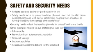 SAFETY AND SECURITY NEEDS
ude;
• Reflects people’s desire for predictability in life.
• Safety needs focus on protection from physical harm but can also mean
general health and well-being, safety from financial ruin, injustice, or
having to deal with the stress of the unfamiliar
•Security needs reflect the need to provide for oneself and one’s family.
Other examples related to our professional lives incl
• Job security
• Protection from autonomous authority
• Financial savings
• Insurance policies
• Reasonable accommodations for the disabled
 
