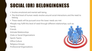 SOCIAL (OR) BELONGINGNESS
• Involve emotional and mental well-being.
• The third level of human needs revolve around social interactions and the need to
belong
• These needs will be pursued once the lower needs are met
•People may fulfill this level of need through different relationships, such as:
Family
Friends
Intimate Relationships
Clubs or Social Organizations
Sports Teams
Office Culture
Religious Groups
Professional Organizations
 