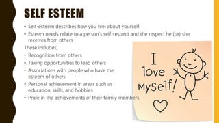 SELF ESTEEM
• Self-esteem describes how you feel about yourself.
• Esteem needs relate to a person’s self-respect and the respect he (or) she
receives from others
These includes;
• Recognition from others
• Taking opportunities to lead others
• Associations with people who have the
esteem of others
• Personal achievement in areas such as
education, skills, and hobbies
• Pride in the achievements of their family members
 