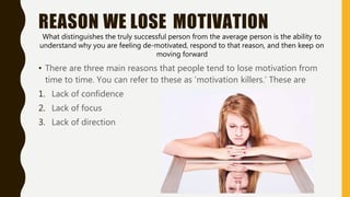 REASON WE LOSE MOTIVATION
What distinguishes the truly successful person from the average person is the ability to
understand why you are feeling de-motivated, respond to that reason, and then keep on
moving forward
• There are three main reasons that people tend to lose motivation from
time to time. You can refer to these as ‘motivation killers.’ These are
1. Lack of confidence
2. Lack of focus
3. Lack of direction
 