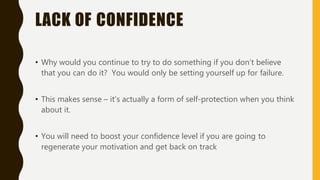 LACK OF CONFIDENCE
• Why would you continue to try to do something if you don’t believe
that you can do it? You would only be setting yourself up for failure.
• This makes sense – it’s actually a form of self-protection when you think
about it.
• You will need to boost your confidence level if you are going to
regenerate your motivation and get back on track
 