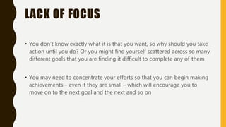LACK OF FOCUS
• You don’t know exactly what it is that you want, so why should you take
action until you do? Or you might find yourself scattered across so many
different goals that you are finding it difficult to complete any of them
• You may need to concentrate your efforts so that you can begin making
achievements – even if they are small – which will encourage you to
move on to the next goal and the next and so on
 