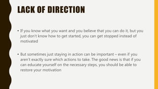 LACK OF DIRECTION
• If you know what you want and you believe that you can do it, but you
just don’t know how to get started, you can get stopped instead of
motivated
• But sometimes just staying in action can be important – even if you
aren’t exactly sure which actions to take. The good news is that if you
can educate yourself on the necessary steps, you should be able to
restore your motivation
 