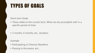 TYPES OF GOALS
Short term Goals
• These relate to the current term. What can be accomplish with in a
specific period of time.
• 3 months, 6 months, etc., duration.
Example
• Participating in Chennai Marathon
• Passing in the exams, etc.,
 