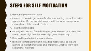 STEPS FOR SELF MOTIVATION
3. Get out of your comfort zone.
• You need to learn to get into unfamiliar surroundings to explore better
opportunities. Do not just stick around with the same people, same
known places, skills or work. Explore ……
4. Think the unthinkable
• Nothing will stop you from thinking of goals we want to achieve. You
have to dream high in order to set high goals. Dream high…..
5. Read and listen to inspirational materials
• You have to start spending time reading motivational books and
listening to inspirational tapes, also implement what we learn from
inspirational materials
 