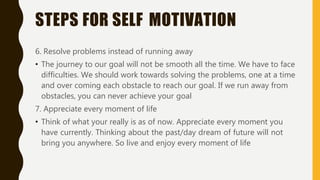 STEPS FOR SELF MOTIVATION
6. Resolve problems instead of running away
• The journey to our goal will not be smooth all the time. We have to face
difficulties. We should work towards solving the problems, one at a time
and over coming each obstacle to reach our goal. If we run away from
obstacles, you can never achieve your goal
7. Appreciate every moment of life
• Think of what your really is as of now. Appreciate every moment you
have currently. Thinking about the past/day dream of future will not
bring you anywhere. So live and enjoy every moment of life
 