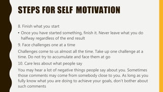 STEPS FOR SELF MOTIVATION
8. Finish what you start
• Once you have started something, finish it. Never leave what you do
halfway regardless of the end result
9. Face challenges one at a time
Challenges come to us almost all the time. Take up one challenge at a
time. Do not try to accumulate and face them at go
10. Care less about what people say
You may hear a lot of negative things people say about you. Sometimes
those comments may come from somebody close to you. As long as you
fully know what you are doing to achieve your goals, don’t bother about
such comments
 