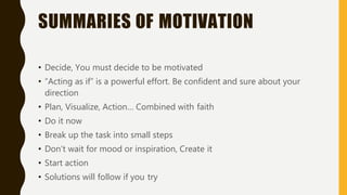 SUMMARIES OF MOTIVATION
• Decide, You must decide to be motivated
• “Acting as if” is a powerful effort. Be confident and sure about your
direction
• Plan, Visualize, Action… Combined with faith
• Do it now
• Break up the task into small steps
• Don’t wait for mood or inspiration, Create it
• Start action
• Solutions will follow if you try
 