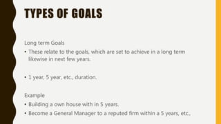 TYPES OF GOALS
Long term Goals
• These relate to the goals, which are set to achieve in a long term
likewise in next few years.
• 1 year, 5 year, etc., duration.
Example
• Building a own house with in 5 years.
• Become a General Manager to a reputed firm within a 5 years, etc.,
 