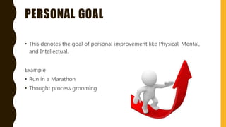 PERSONAL GOAL
• This denotes the goal of personal improvement like Physical, Mental,
and Intellectual.
Example
• Run in a Marathon
• Thought process grooming
 
