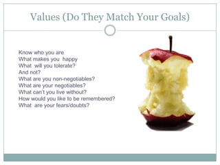 Values (Do They Match Your Goals)Know who you areWhat makes you  happyWhat  will you tolerate?And not?What are you non-negotiables?What are your negotiables?What can’t you live without?How would you like to be remembered?What  are your fears/doubts?