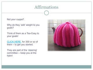 AffirmationsNot your cuppa?Why do they ‘add’ weight to you goals?Think of them as a Tea-Cosy to your goals! CLICK HERE  for 300 or so of them – to get you started.They are part of the ‘steering’ committee -- keep you at the helm! 