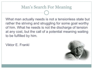 Man’s Search For MeaningWhat man actually needs is not a tensionless state but rather the striving and struggling for some goal worthy of him. What he needs is not the discharge of tension at any cost, but the call of a potential meaning waiting to be fulfilled by him. Viktor E. Frankl 