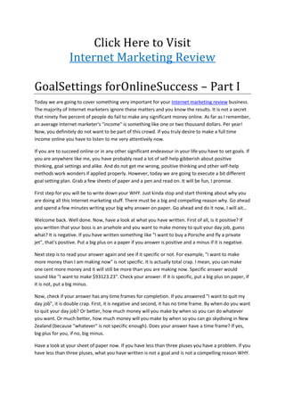 Click Here to Visit<br />Internet Marketing Review<br />Goal Settings for Online Success – Part I<br />Today we are going to cover something very important for your Internet marketing review business. The majority of Internet marketers ignore these matters and you know the results. It is not a secret that ninety five percent of people do fail to make any significant money online. As far as I remember, an average Internet marketer's quot;
incomequot;
 is something like one or two thousand dollars. Per year! Now, you definitely do not want to be part of this crowd. If you truly desire to make a full time income online you have to listen to me very attentively now.<br />If you are to succeed online or in any other significant endeavour in your life you have to set goals. If you are anywhere like me, you have probably read a lot of self-help gibberish about positive thinking, goal settings and alike. And do not get me wrong, positive thinking and other self-help methods work wonders if applied properly. However, today we are going to execute a bit different goal setting plan. Grab a few sheets of paper and a pen and read on. It will be fun, I promise.<br />First step for you will be to write down your WHY. Just kinda stop and start thinking about why you are doing all this Internet marketing stuff. There must be a big and compelling reason why. Go ahead and spend a few minutes writing your big why answer on paper. Go ahead and do it now, I will ait...<br />Welcome back. Well done. Now, have a look at what you have written. First of all, is it positive? If you written that your boss is an arsehole and you want to make money to quit your day job, guess what? It is negative. If you have written something like quot;
I want to buy a Porsche and fly a private jetquot;
, that's positive. Put a big plus on a paper if you answer is positive and a minus if it is negative.<br />Next step is to read your answer again and see if it specific or not. For example, quot;
I want to make more money than I am making nowquot;
 is not specific. It is actually total crap. I mean, you can make one cent more money and it will still be more than you are making now. Specific answer would sound like quot;
I want to make $93123.23quot;
. Check your answer. If it is specific, put a big plus on paper, if it is not, put a big minus.<br />Now, check if your answer has any time frames for completion. If you answered quot;
I want to quit my day jobquot;
, it is double crap. First, it is negative and second, it has no time frame. By when do you want to quit your day job? Or better, how much money will you make by when so you can do whatever you want. Or much better, how much money will you make by when so you can go skydiving in New Zealand (because quot;
whateverquot;
 is not specific enough). Does your answer have a time frame? If yes, big plus for you, if no, big minus.<br />Have a look at your sheet of paper now. If you have less than three pluses you have a problem. If you have less than three pluses, what you have written is not a goal and is not a compelling reason WHY. You are very likely to fail to achieve it. It is imperative for your outcome to be specific, positive, and timed. Just think about it.<br />In the next part we will discuss how to create a compelling goal for yourself and how to set yourself up to success in achieving it. For now, your homework is to rewrite your answer in a way it is positive, specific and has a time frame. And remember, Internet marketing review is a business. Talk soon.<br />