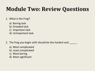 Module Two: Review Questions
1. What is the Frog?
a) Boring task
b) Dreaded task
c) Important task
d) Unimportant task
2. The frog you begin with should be the hardest and _____.
a) Most complicated
b) Least complicated
c) Most boring
d) Most significant
 