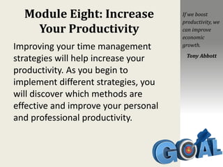 Module Eight: Increase
Your Productivity
Improving your time management
strategies will help increase your
productivity. As you begin to
implement different strategies, you
will discover which methods are
effective and improve your personal
and professional productivity.
If we boost
productivity, we
can improve
economic
growth.
Tony Abbott
 