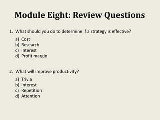 Module Eight: Review Questions
1. What should you do to determine if a strategy is effective?
a) Cost
b) Research
c) Interest
d) Profit margin
2. What will improve productivity?
a) Trivia
b) Interest
c) Repetition
d) Attention
 
