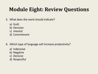 Module Eight: Review Questions
5. What does the word should indicate?
a) Guilt
b) Decision
c) Interest
d) Commitment
6. Which type of language will increase productivity?
a) Indecisive
b) Negative
c) Decisive
d) Respectful
 