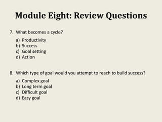 Module Eight: Review Questions
7. What becomes a cycle?
a) Productivity
b) Success
c) Goal setting
d) Action
8. Which type of goal would you attempt to reach to build success?
a) Complex goal
b) Long term goal
c) Difficult goal
d) Easy goal
 