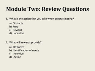 Module Two: Review Questions
3. What is the action that you take when procrastinating?
a) Obstacle
b) Frog
c) Reward
d) Incentive
4. What will rewards provide?
a) Obstacles
b) Identification of needs
c) Incentive
d) Action
 