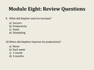 Module Eight: Review Questions
9. What did Stephen want to increase?
a) Success
b) Productivity
c) Goals
d) Scheduling
10.When did Stephen improve his productivity?
a) Never
b) Each week
c) 1 month
d) 3 months
 