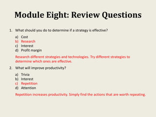 Module Eight: Review Questions
1. What should you do to determine if a strategy is effective?
a) Cost
b) Research
c) Interest
d) Profit margin
Research different strategies and technologies. Try different strategies to
determine which ones are effective.
2. What will improve productivity?
a) Trivia
b) Interest
c) Repetition
d) Attention
Repetition increases productivity. Simply find the actions that are worth repeating.
 