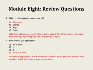 Module Eight: Review Questions
3. What is not a way to improve speed?
a) Attention
b) Games
c) Apps
d) Tasks
Attention will not necessarily help improve speed. The other answers are ways
that will help improve speed and productivity of tasks.
4. How should you get faster?
a) All at once
b) 2
c) 3
d) A bit at a time
You should get faster at a task a little bit at a time. Your speed will improve with
practice, which will increase your productivity.
 