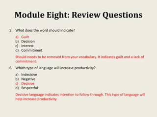 Module Eight: Review Questions
5. What does the word should indicate?
a) Guilt
b) Decision
c) Interest
d) Commitment
Should needs to be removed from your vocabulary. It indicates guilt and a lack of
commitment.
6. Which type of language will increase productivity?
a) Indecisive
b) Negative
c) Decisive
d) Respectful
Decisive language indicates intention to follow through. This type of language will
help increase productivity.
 