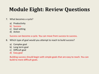 Module Eight: Review Questions
7. What becomes a cycle?
a) Productivity
b) Success
c) Goal setting
d) Action
Success can become a cycle. You can move from success to success.
8. Which type of goal would you attempt to reach to build success?
a) Complex goal
b) Long term goal
c) Difficult goal
d) Easy goal
Building success should begin with simple goals that are easy to reach. You can
build to more difficult goals.
 
