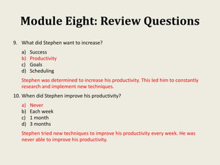 Module Eight: Review Questions
9. What did Stephen want to increase?
a) Success
b) Productivity
c) Goals
d) Scheduling
Stephen was determined to increase his productivity. This led him to constantly
research and implement new techniques.
10. When did Stephen improve his productivity?
a) Never
b) Each week
c) 1 month
d) 3 months
Stephen tried new techniques to improve his productivity every week. He was
never able to improve his productivity.
 