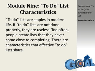 Module Nine: “To Do” List
Characteristics
“To do” lists are staples in modern
life. If “to do” lists are not done
properly, they are useless. Too often,
people create lists that they never
come close to completing. There are
characteristics that effective “to do”
lists share.
Rename your ‘to
do list’ your
‘opportunities’
list.
Steve Maraboli
 