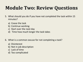 Module Two: Review Questions
5. What should you do if you have not completed the task within 15
minutes?
a) Cease the task
b) Continue working
c) Start over the next day
d) Time how much longer the task takes
6. What is a common excuse for not completing a task?
a) Disinterest
b) Not in job description
c) Lack of time
d) Too complicated
 