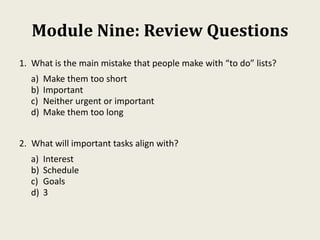 Module Nine: Review Questions
1. What is the main mistake that people make with “to do” lists?
a) Make them too short
b) Important
c) Neither urgent or important
d) Make them too long
2. What will important tasks align with?
a) Interest
b) Schedule
c) Goals
d) 3
 