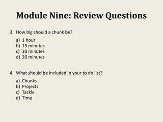 Module Nine: Review Questions
3. How big should a chunk be?
a) 1 hour
b) 15 minutes
c) 30 minutes
d) 20 minutes
4. What should be included in your to do list?
a) Chunks
b) Projects
c) Tackle
d) Time
 
