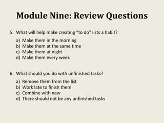 Module Nine: Review Questions
5. What will help make creating “to do” lists a habit?
a) Make them in the morning
b) Make them at the same time
c) Make them at night
d) Make them every week
6. What should you do with unfinished tasks?
a) Remove them from the list
b) Work late to finish them
c) Combine with new
d) There should not be any unfinished tasks
 