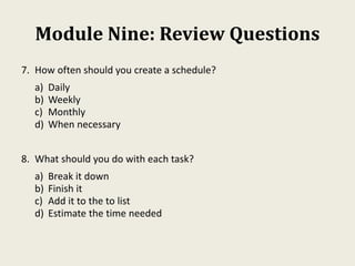 Module Nine: Review Questions
7. How often should you create a schedule?
a) Daily
b) Weekly
c) Monthly
d) When necessary
8. What should you do with each task?
a) Break it down
b) Finish it
c) Add it to the to list
d) Estimate the time needed
 